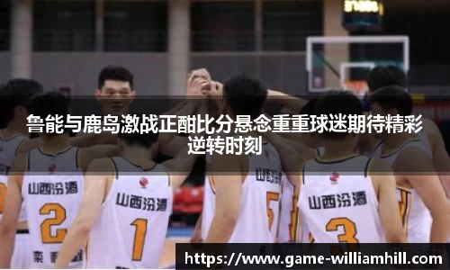 鲁能与鹿岛激战正酣比分悬念重重球迷期待精彩逆转时刻